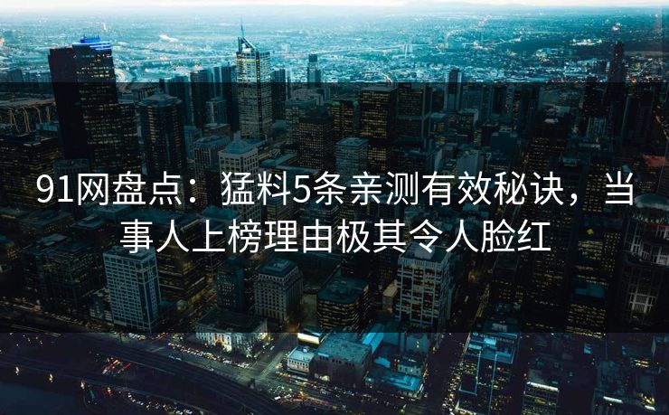 91网盘点：猛料5条亲测有效秘诀，当事人上榜理由极其令人脸红