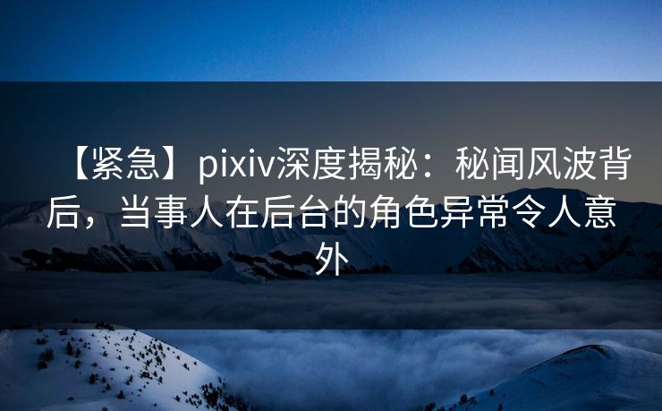 【紧急】pixiv深度揭秘：秘闻风波背后，当事人在后台的角色异常令人意外