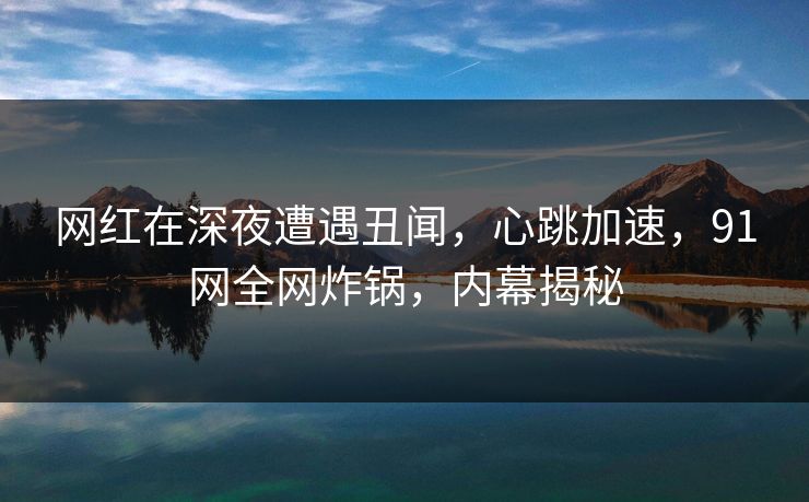 网红在深夜遭遇丑闻,心跳加速,91网全网炸锅,内幕揭秘 网红在深夜遭遇丑闻,心跳加速,91网全网炸锅,内幕揭秘