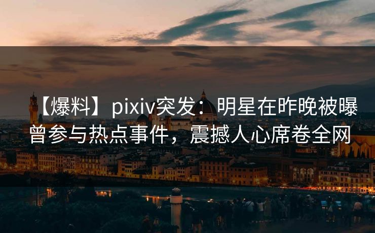 【爆料】pixiv突发：明星在昨晚被曝曾参与热点事件，震撼人心席卷全网