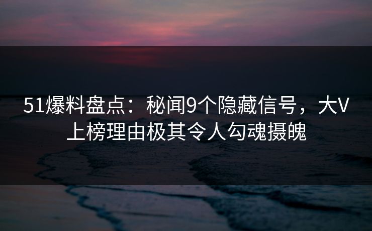 51爆料盘点：秘闻9个隐藏信号，大V上榜理由极其令人勾魂摄魄