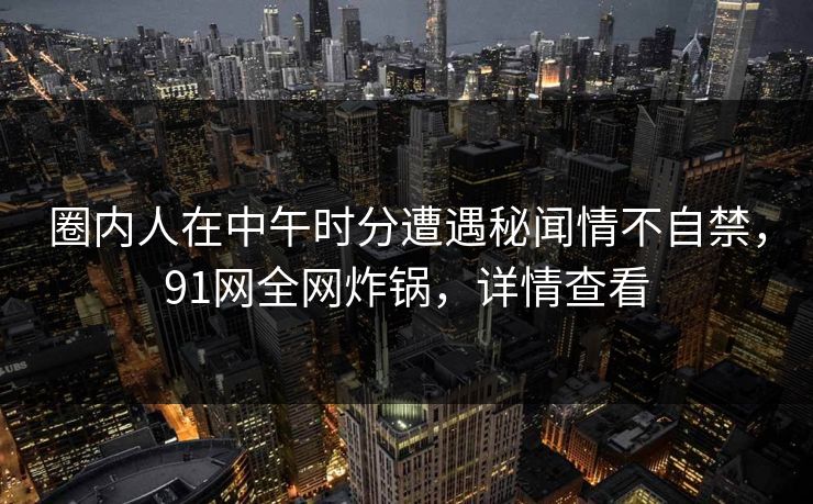 圈内人在中午时分遭遇秘闻情不自禁，91网全网炸锅，详情查看