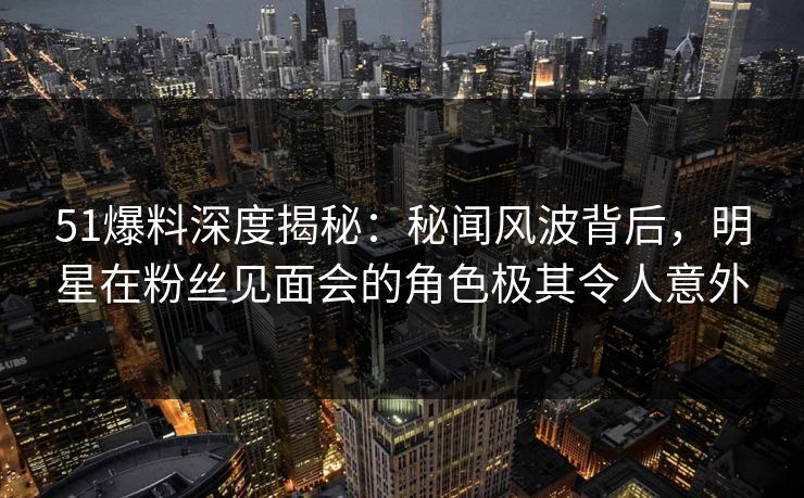 51爆料深度揭秘：秘闻风波背后，明星在粉丝见面会的角色极其令人意外
