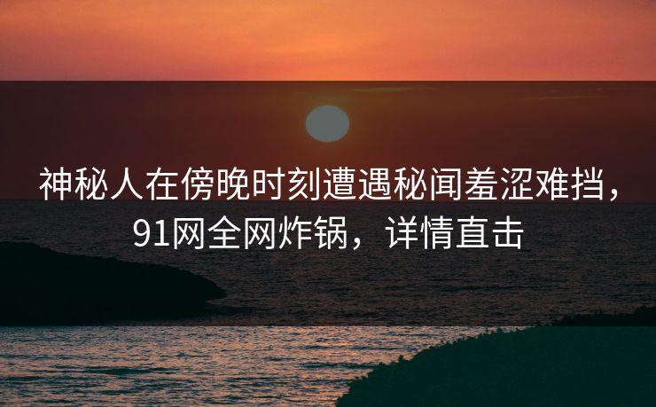 神秘人在傍晚时刻遭遇秘闻羞涩难挡，91网全网炸锅，详情直击