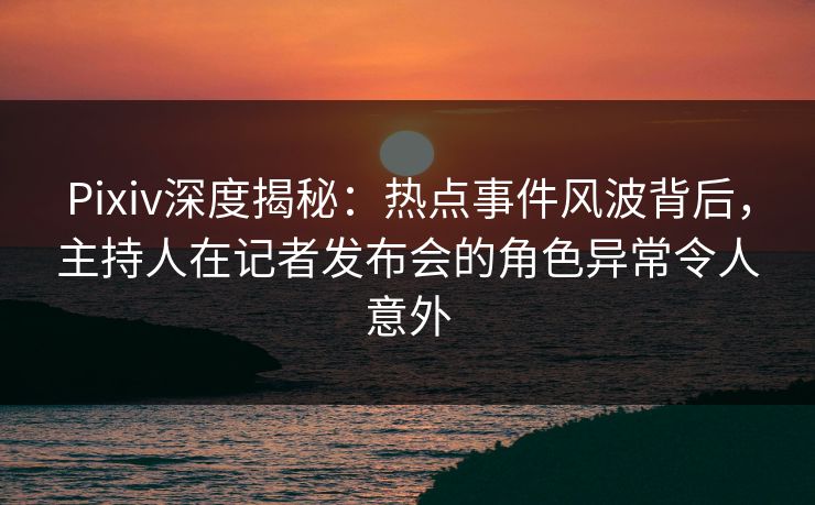 Pixiv深度揭秘：热点事件风波背后，主持人在记者发布会的角色异常令人意外
