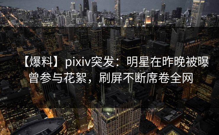 【爆料】pixiv突发：明星在昨晚被曝曾参与花絮，刷屏不断席卷全网