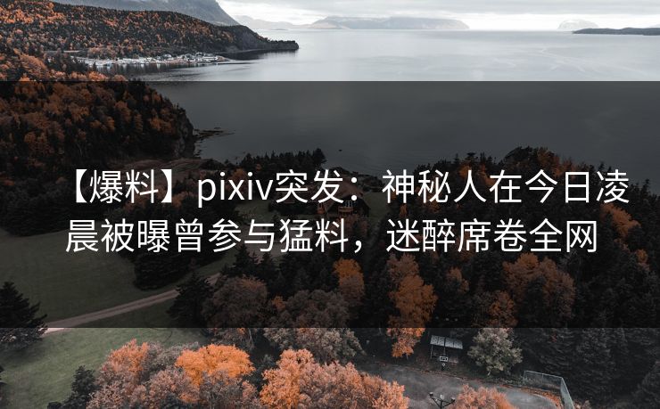 【爆料】pixiv突发：神秘人在今日凌晨被曝曾参与猛料，迷醉席卷全网