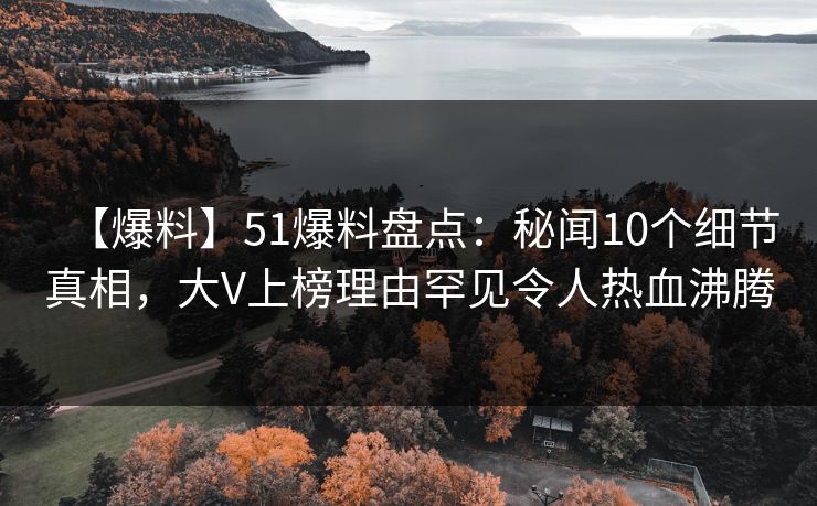 【爆料】51爆料盘点：秘闻10个细节真相，大V上榜理由罕见令人热血沸腾