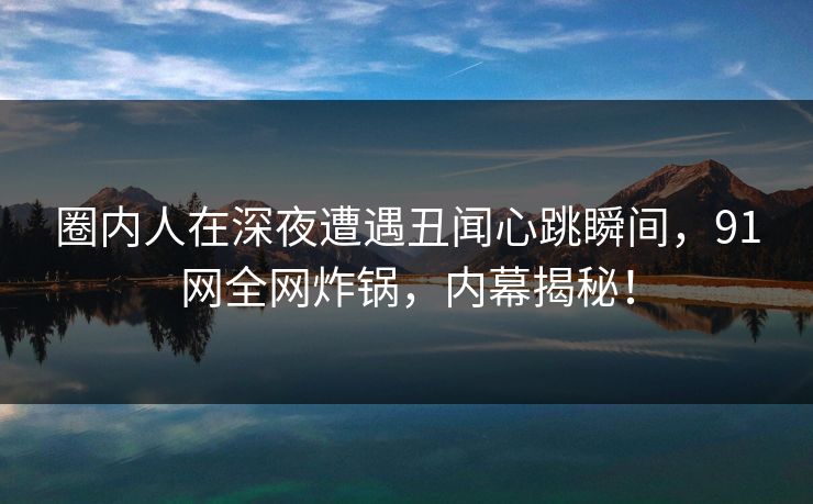 圈内人在深夜遭遇丑闻心跳瞬间，91网全网炸锅，内幕揭秘！