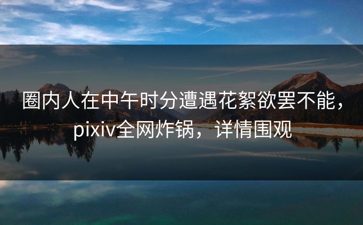 圈内人在中午时分遭遇花絮欲罢不能，pixiv全网炸锅，详情围观