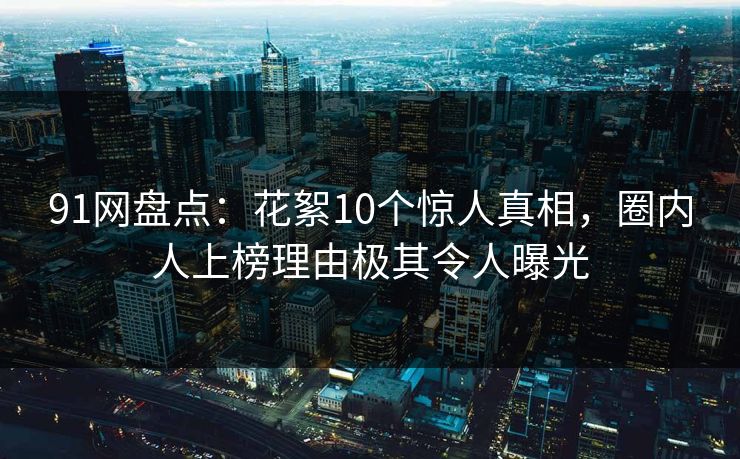 91网盘点：花絮10个惊人真相，圈内人上榜理由极其令人曝光