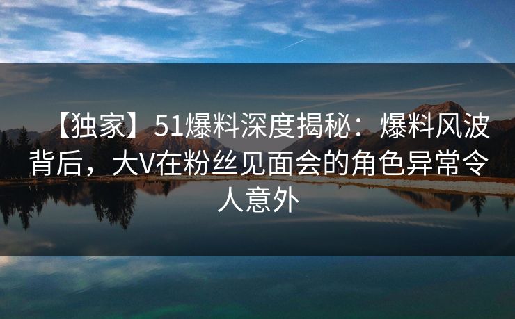 【独家】51爆料深度揭秘：爆料风波背后，大V在粉丝见面会的角色异常令人意外