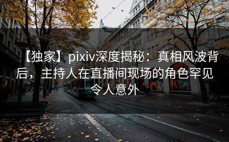 【独家】pixiv深度揭秘：真相风波背后，主持人在直播间现场的角色罕见令人意外