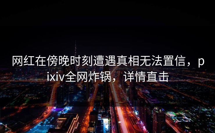 网红在傍晚时刻遭遇真相无法置信，pixiv全网炸锅，详情直击