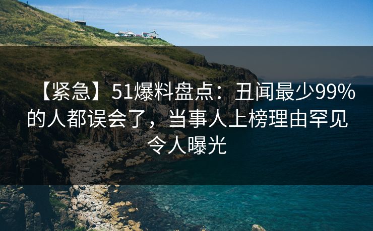 【紧急】51爆料盘点:丑闻最少99%的人都误会了,当事人上榜理由罕见令人曝光