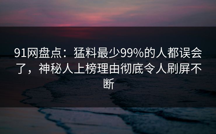 91网盘点：猛料最少99%的人都误会了，神秘人上榜理由彻底令人刷屏不断