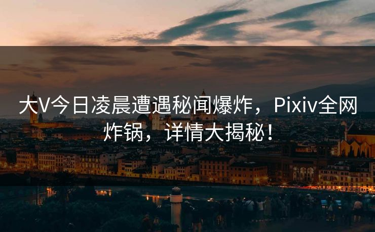 大V今日凌晨遭遇秘闻爆炸，Pixiv全网炸锅，详情大揭秘！