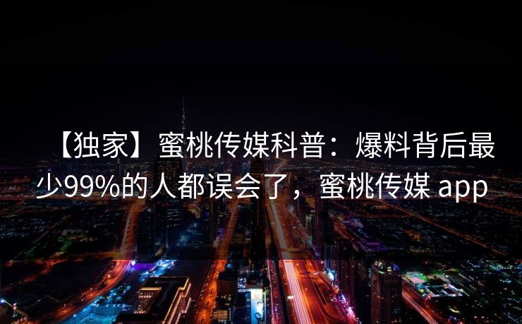 【独家】蜜桃传媒科普:爆料背后最少99%的人都误会了,蜜桃传媒 app