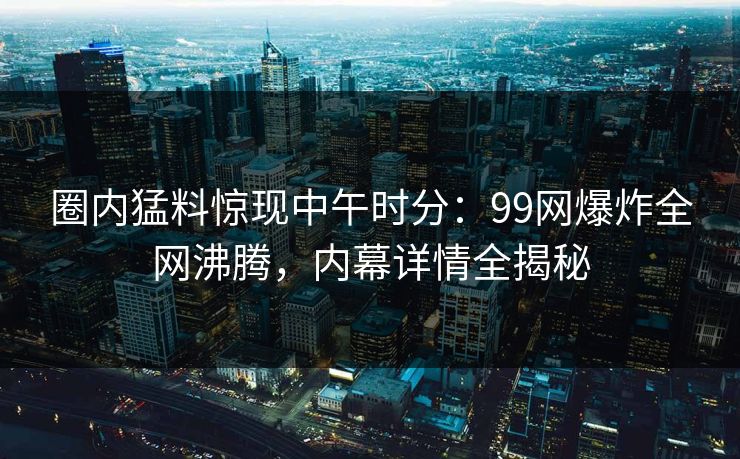 圈内猛料惊现中午时分：99网爆炸全网沸腾，内幕详情全揭秘