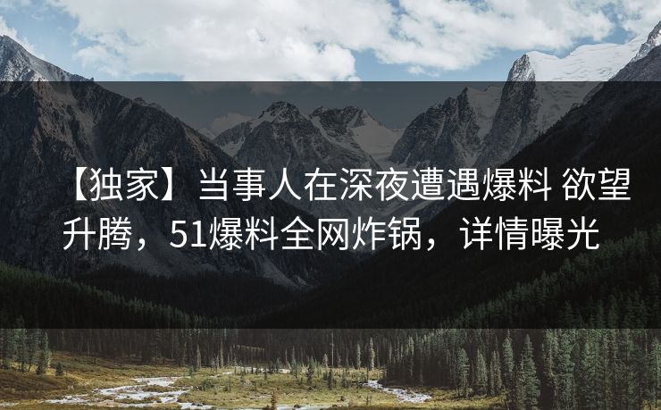 【独家】当事人在深夜遭遇爆料 欲望升腾，51爆料全网炸锅，详情曝光