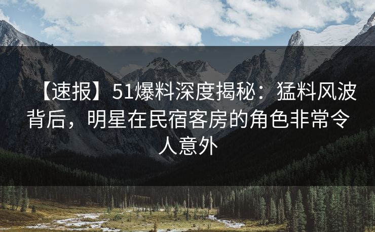 【速报】51爆料深度揭秘：猛料风波背后，明星在民宿客房的角色非常令人意外