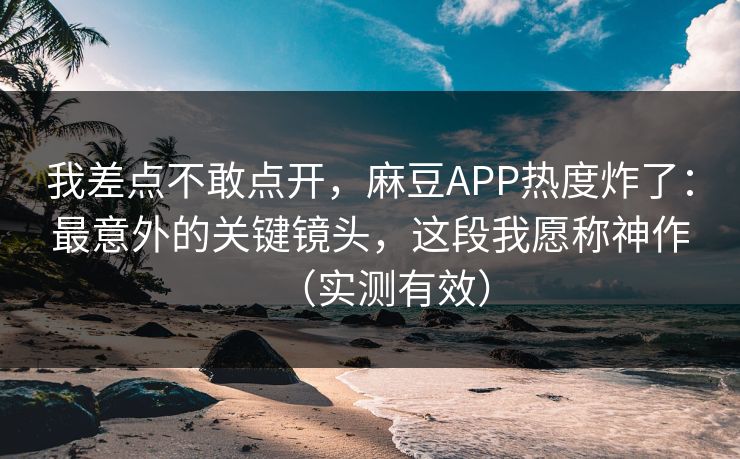 我差点不敢点开，麻豆APP热度炸了：最意外的关键镜头，这段我愿称神作（实测有效）