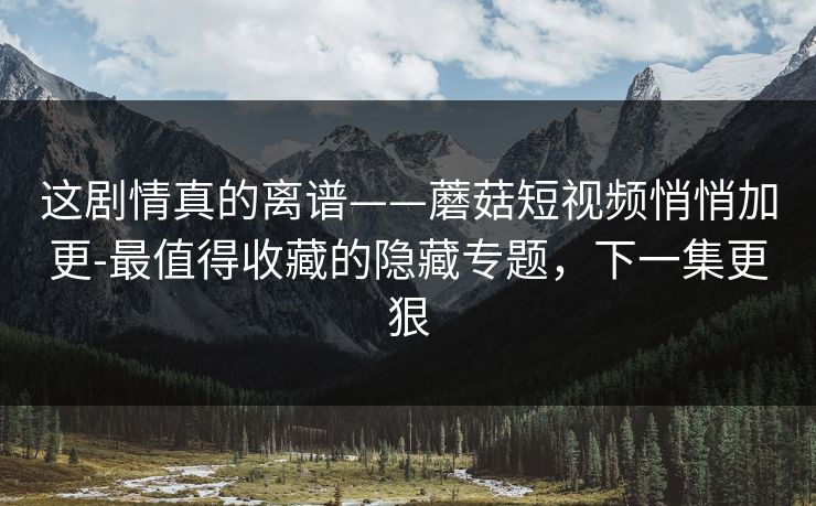 这剧情真的离谱——蘑菇短视频悄悄加更-最值得收藏的隐藏专题，下一集更狠