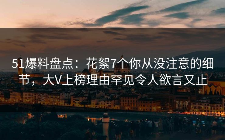 51爆料盘点：花絮7个你从没注意的细节，大V上榜理由罕见令人欲言又止