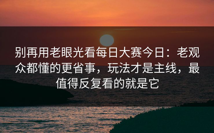 别再用老眼光看每日大赛今日：老观众都懂的更省事，玩法才是主线，最值得反复看的就是它