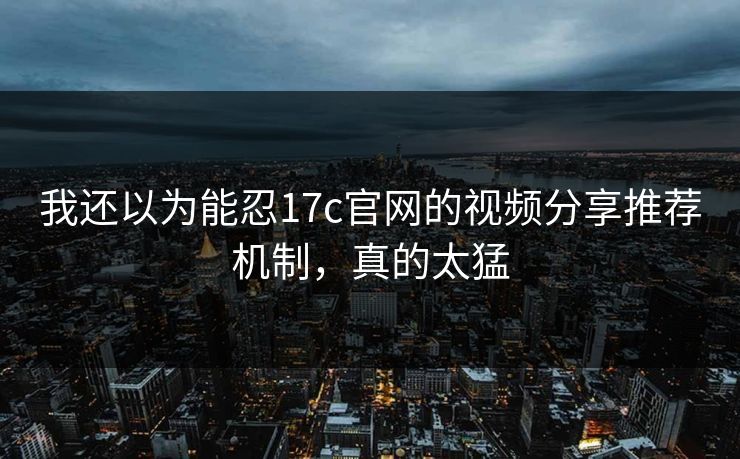 我还以为能忍17c官网的视频分享推荐机制,真的太猛
