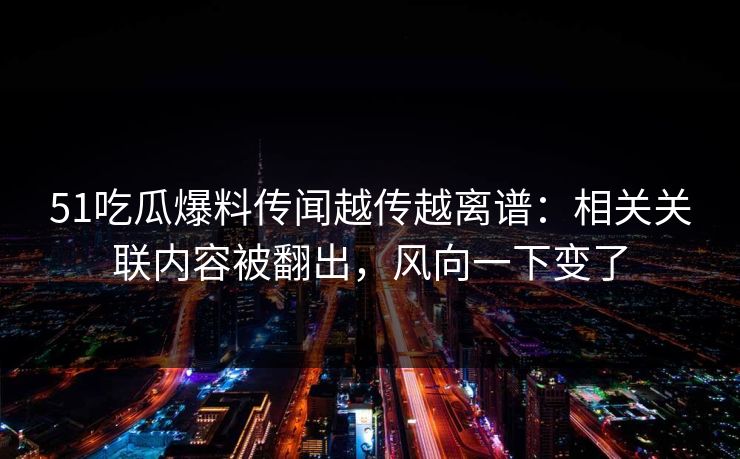 51吃瓜爆料传闻越传越离谱：相关关联内容被翻出，风向一下变了